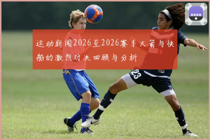 运动新闻2026至2026赛季火箭与快船的激烈对决回顾与分析