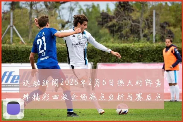 运动新闻2026年2月6日热火对阵黄蜂精彩回放全场亮点分析与赛后点评