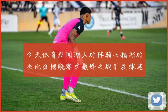 今天体育新闻湖人对阵骑士精彩对决比分揭晓赛季巅峰之战引发球迷热议
